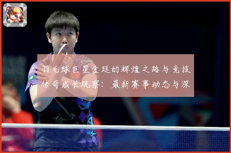 羽毛球巨星金廷的辉煌之路与竞技传奇成长观察：最新赛事动态与深度分析