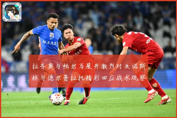 拉齐奥与帕尔马展开激烈对决诺斯林与德尔普拉托精彩回应战术观察：最新赛事动态与深度分析