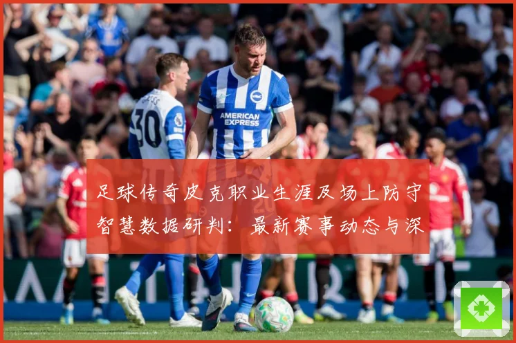 足球传奇皮克职业生涯及场上防守智慧数据研判：最新赛事动态与深度分析