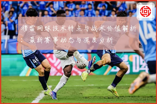 穆雷网球技术特点与战术价值解析：最新赛事动态与深度分析