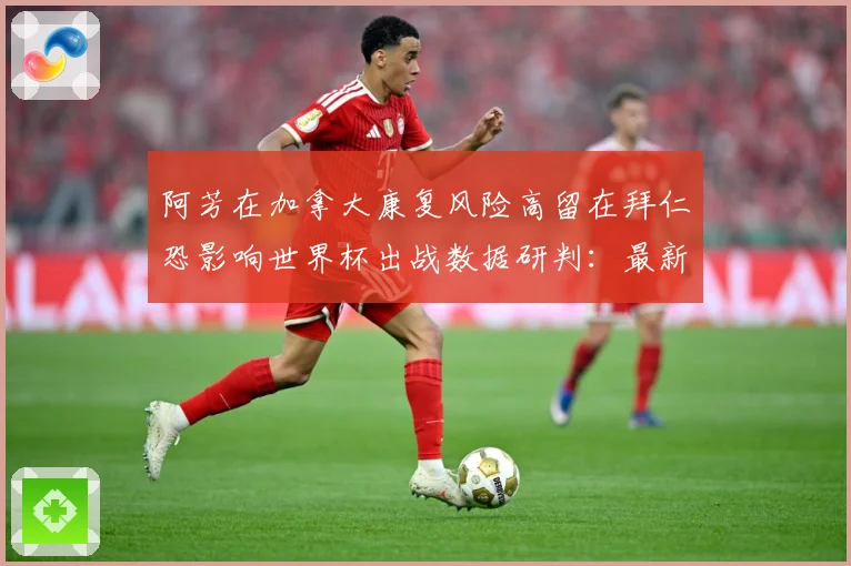 阿芳在加拿大康复风险高留在拜仁恐影响世界杯出战数据研判：最新赛事动态与深度分析