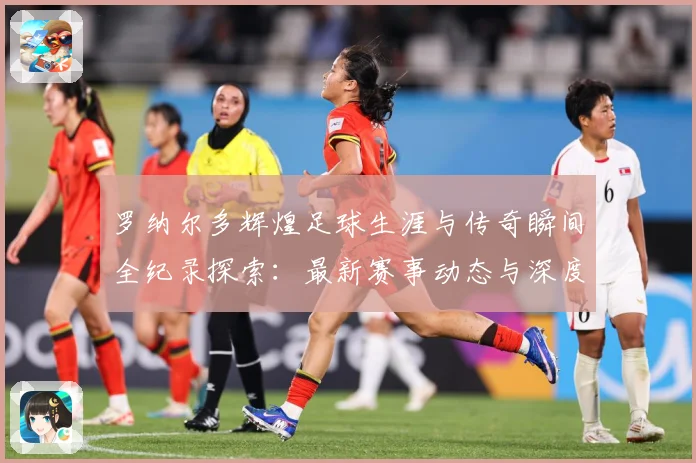 罗纳尔多辉煌足球生涯与传奇瞬间全纪录探索：最新赛事动态与深度分析