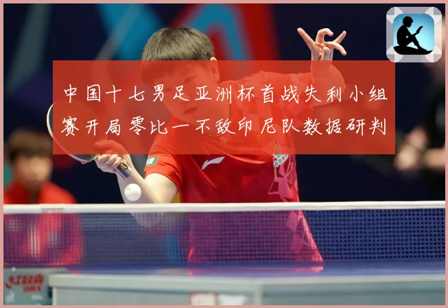 中国十七男足亚洲杯首战失利小组赛开局零比一不敌印尼队数据研判：最新赛事动态与深度分析