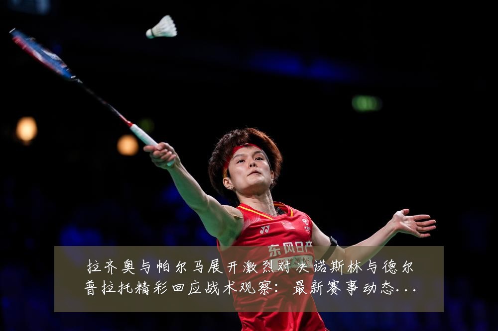 拉齐奥与帕尔马展开激烈对决诺斯林与德尔普拉托精彩回应战术观察：最新赛事动态与深度分析