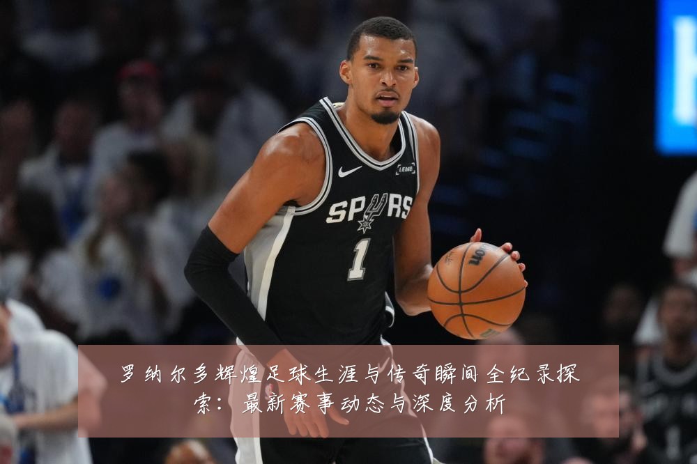 罗纳尔多辉煌足球生涯与传奇瞬间全纪录探索:最新赛事动态与深度分析