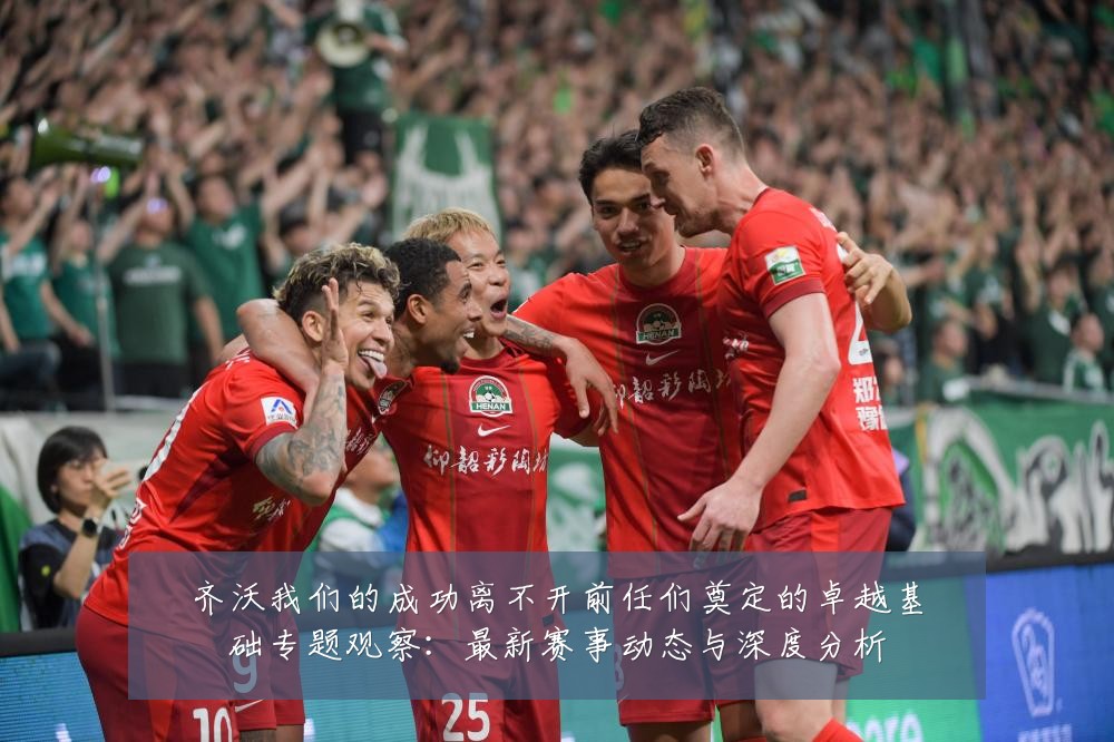 齐沃我们的成功离不开前任们奠定的卓越基础专题观察:最新赛事动态与深度分析
