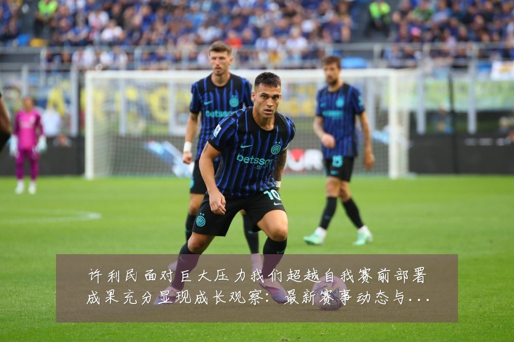 许利民面对巨大压力我们超越自我赛前部署成果充分显现成长观察:最新赛事动态与深度分析